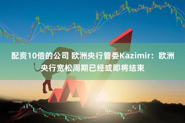 配资10倍的公司 欧洲央行管委Kazimir：欧洲央行宽松周期已经或即将结束
