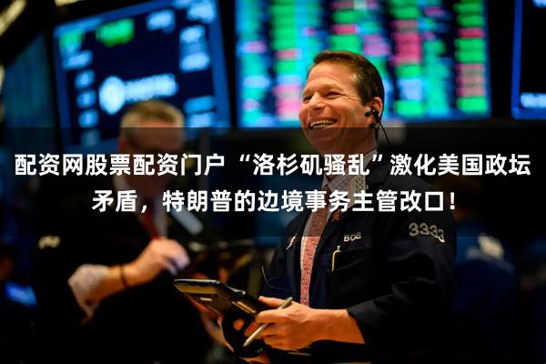 配资网股票配资门户 “洛杉矶骚乱”激化美国政坛矛盾，特朗普的边境事务主管改口！