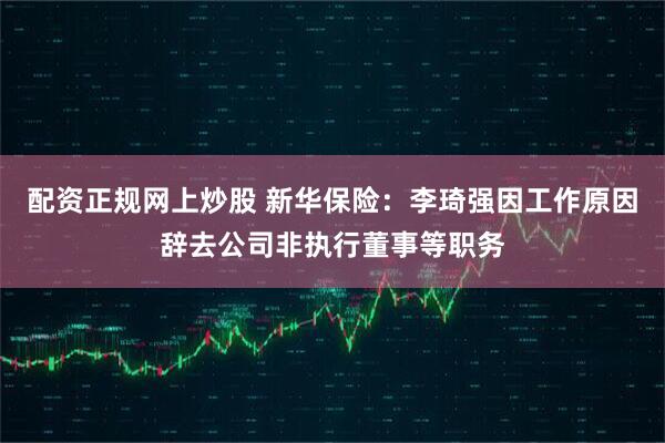 配资正规网上炒股 新华保险：李琦强因工作原因辞去公司非执行董事等职务