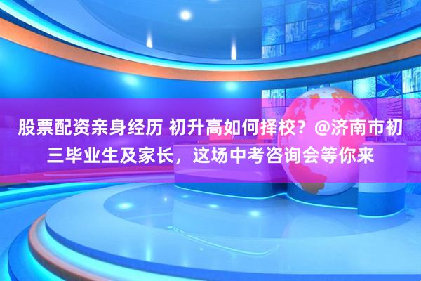 股票配资亲身经历 初升高如何择校？@济南市初三毕业生及家长，这场中考咨询会等你来