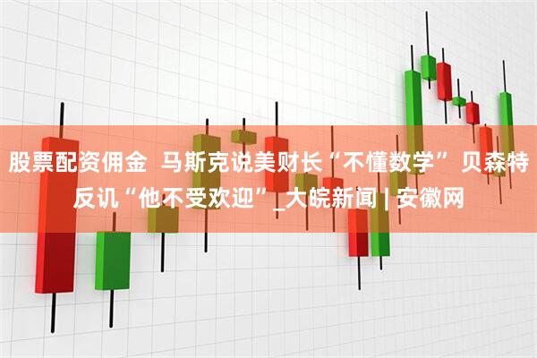 股票配资佣金  马斯克说美财长“不懂数学” 贝森特反讥“他不受欢迎”_大皖新闻 | 安徽网