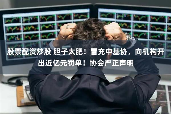 股票配资炒股 胆子太肥！冒充中基协，向机构开出近亿元罚单！协会严正声明
