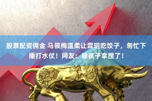 股票配资佣金 马筱梅温柔让霖玥吃饺子，匆忙下播打水仗！网友：被孩子拿捏了！