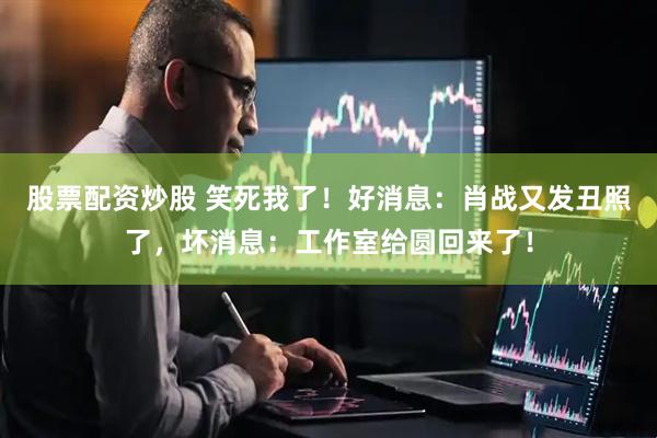 股票配资炒股 笑死我了！好消息：肖战又发丑照了，坏消息：工作室给圆回来了！