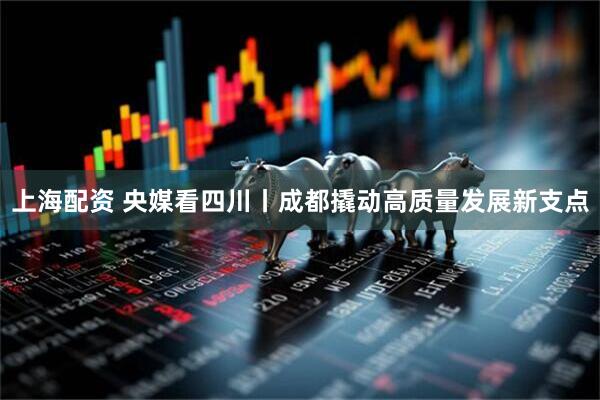 上海配资 央媒看四川丨成都撬动高质量发展新支点