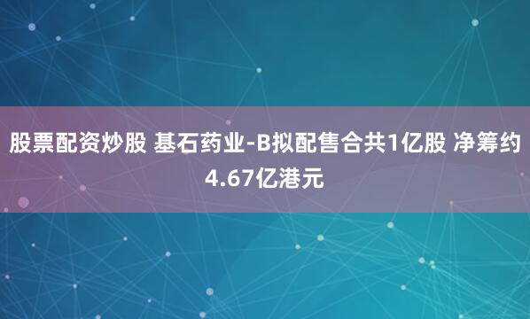 股票配资炒股 基石药业-B拟配售合共1亿股 净筹约4.67亿港元