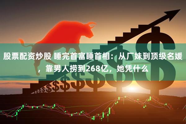 股票配资炒股 睡完首富睡首相：从厂妹到顶级名媛，靠男人捞到268亿，她凭什么