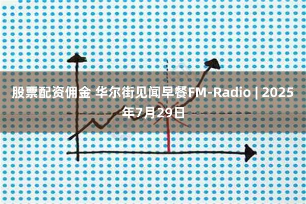 股票配资佣金 华尔街见闻早餐FM-Radio | 2025年7月29日