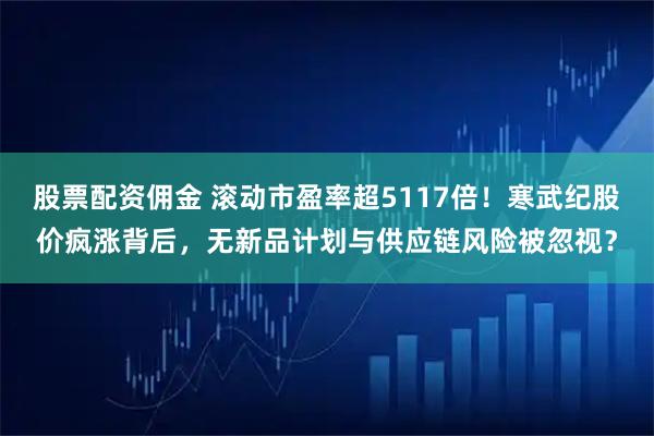 股票配资佣金 滚动市盈率超5117倍！寒武纪股价疯涨背后，无新品计划与供应链风险被忽视？