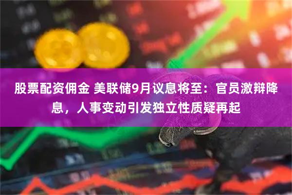 股票配资佣金 美联储9月议息将至：官员激辩降息，人事变动引发独立性质疑再起