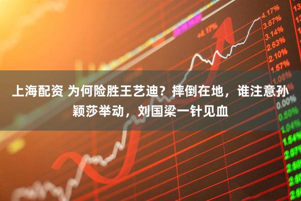 上海配资 为何险胜王艺迪？摔倒在地，谁注意孙颖莎举动，刘国梁一针见血