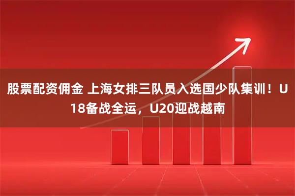 股票配资佣金 上海女排三队员入选国少队集训！U18备战全运，U20迎战越南