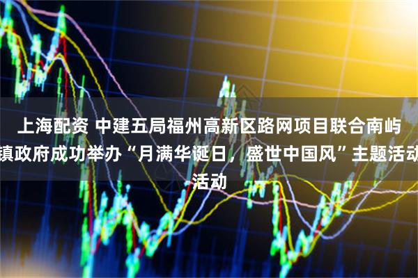 上海配资 中建五局福州高新区路网项目联合南屿镇政府成功举办“月满华诞日，盛世中国风”主题活动
