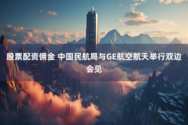 股票配资佣金 中国民航局与GE航空航天举行双边会见